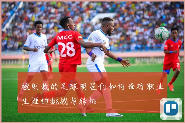 被制裁的足球明星们如何面对职业生涯的挑战与转机