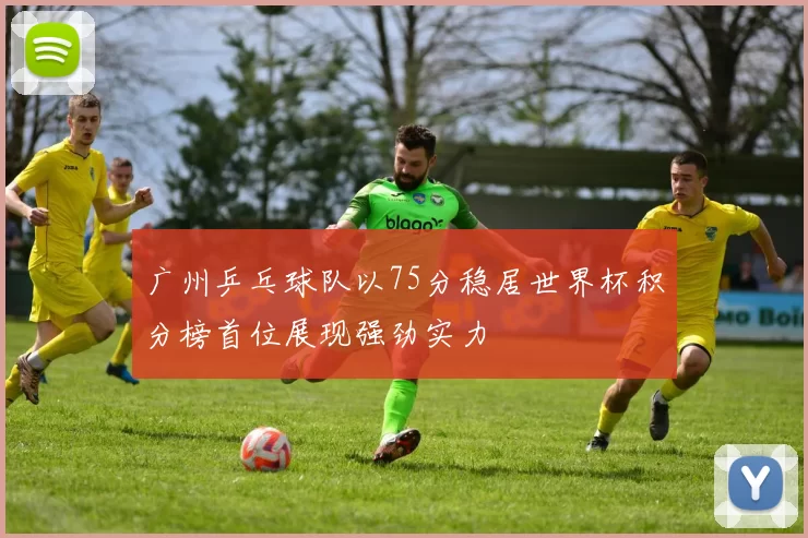 广州乒乓球队以75分稳居世界杯积分榜首位展现强劲实力