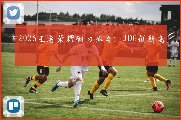 2026王者荣耀耐力排名：JDG创新高