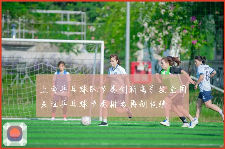 上海乒乓球队节奏创新高引发全国关注乒乓球节奏排名再创佳绩