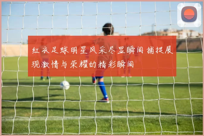 红衣足球明星风采尽显瞬间捕捉展现激情与荣耀的精彩瞬间